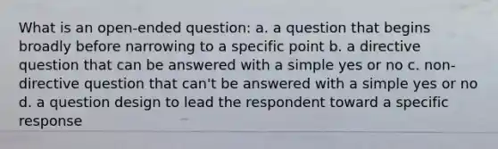 What is an open-ended question: a. a question that begins broadly before narrowing to a specific point b. a directive question that can be answered with a simple yes or no c. non-directive question that can't be answered with a simple yes or no d. a question design to lead the respondent toward a specific response