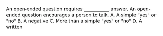 An open-ended question requires ___________ answer. An open-ended question encourages a person to talk. A. A simple "yes" or "no" B. A negative C. More than a simple "yes" or "no" D. A written