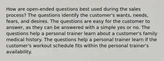 How are open-ended questions best used during the sales process? The questions identify the customer's wants, needs, fears, and desires. The questions are easy for the customer to answer, as they can be answered with a simple yes or no. The questions help a personal trainer learn about a customer's family medical history. The questions help a personal trainer learn if the customer's workout schedule fits within the personal trainer's availability.