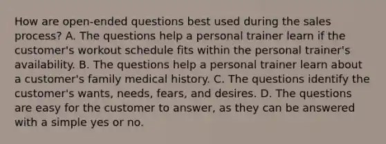 How are open-ended questions best used during the sales process? A. The questions help a personal trainer learn if the customer's workout schedule fits within the personal trainer's availability. B. The questions help a personal trainer learn about a customer's family medical history. C. The questions identify the customer's wants, needs, fears, and desires. D. The questions are easy for the customer to answer, as they can be answered with a simple yes or no.