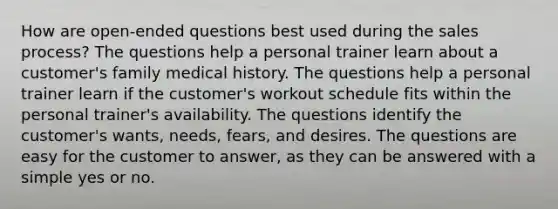 How are open-ended questions best used during the sales process? The questions help a personal trainer learn about a customer's family medical history. The questions help a personal trainer learn if the customer's workout schedule fits within the personal trainer's availability. The questions identify the customer's wants, needs, fears, and desires. The questions are easy for the customer to answer, as they can be answered with a simple yes or no.