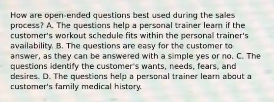 How are open-ended questions best used during the sales process? A. The questions help a personal trainer learn if the customer's workout schedule fits within the personal trainer's availability. B. The questions are easy for the customer to answer, as they can be answered with a simple yes or no. C. The questions identify the customer's wants, needs, fears, and desires. D. The questions help a personal trainer learn about a customer's family medical history.