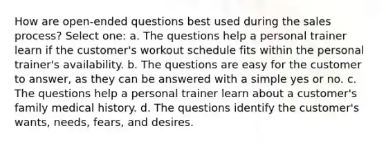 How are open-ended questions best used during the sales process? Select one: a. The questions help a personal trainer learn if the customer's workout schedule fits within the personal trainer's availability. b. The questions are easy for the customer to answer, as they can be answered with a simple yes or no. c. The questions help a personal trainer learn about a customer's family medical history. d. The questions identify the customer's wants, needs, fears, and desires.