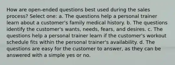 How are open-ended questions best used during the sales process? Select one: a. The questions help a personal trainer learn about a customer's family medical history. b. The questions identify the customer's wants, needs, fears, and desires. c. The questions help a personal trainer learn if the customer's workout schedule fits within the personal trainer's availability. d. The questions are easy for the customer to answer, as they can be answered with a simple yes or no.