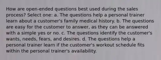 How are open-ended questions best used during the sales process? Select one: a. The questions help a personal trainer learn about a customer's family medical history. b. The questions are easy for the customer to answer, as they can be answered with a simple yes or no. c. The questions identify the customer's wants, needs, fears, and desires. d. The questions help a personal trainer learn if the customer's workout schedule fits within the personal trainer's availability.