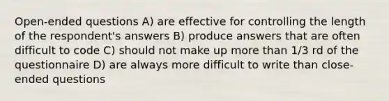 Open-ended questions A) are effective for controlling the length of the respondent's answers B) produce answers that are often difficult to code C) should not make up more than 1/3 rd of the questionnaire D) are always more difficult to write than close-ended questions