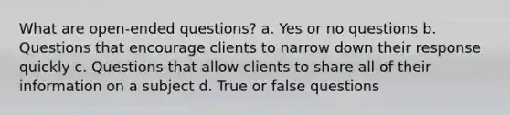 What are open-ended questions? a. Yes or no questions b. Questions that encourage clients to narrow down their response quickly c. Questions that allow clients to share all of their information on a subject d. True or false questions