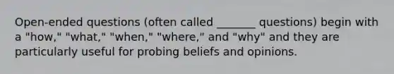 Open-ended questions (often called _______ questions) begin with a "how," "what," "when," "where," and "why" and they are particularly useful for probing beliefs and opinions.