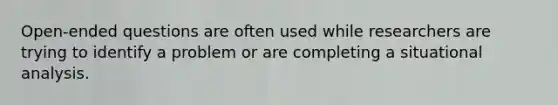 Open-ended questions are often used while researchers are trying to identify a problem or are completing a situational analysis.