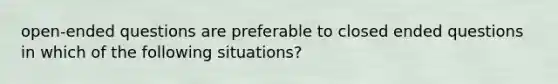 open-ended questions are preferable to closed ended questions in which of the following situations?