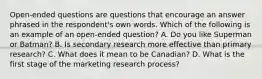 Open-ended questions are questions that encourage an answer phrased in the respondent's own words. Which of the following is an example of an open-ended question? A. Do you like Superman or Batman? B. Is secondary research more effective than primary research? C. What does it mean to be Canadian? D. What is the first stage of the marketing research process?