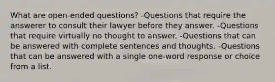 What are open-ended questions? -Questions that require the answerer to consult their lawyer before they answer. -Questions that require virtually no thought to answer. -Questions that can be answered with complete sentences and thoughts. -Questions that can be answered with a single one-word response or choice from a list.