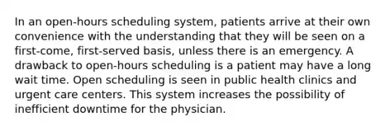 In an open-hours scheduling system, patients arrive at their own convenience with the understanding that they will be seen on a first-come, first-served basis, unless there is an emergency. A drawback to open-hours scheduling is a patient may have a long wait time. Open scheduling is seen in public health clinics and urgent care centers. This system increases the possibility of inefficient downtime for the physician.