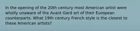 In the opening of the 20th century most American artist were wholly unaware of the Avant Gard art of their European counterparts. What 19th century French style is the closest to these American artists?