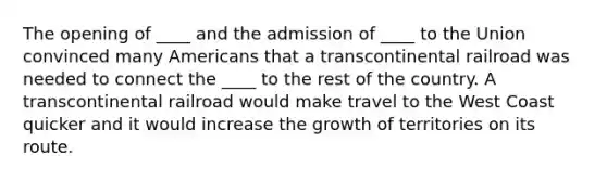 The opening of ____ and the admission of ____ to the Union convinced many Americans that a transcontinental railroad was needed to connect the ____ to the rest of the country. A transcontinental railroad would make travel to the West Coast quicker and it would increase the growth of territories on its route.