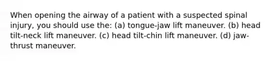 When opening the airway of a patient with a suspected spinal injury, you should use the: (a) tongue-jaw lift maneuver. (b) head tilt-neck lift maneuver. (c) head tilt-chin lift maneuver. (d) jaw-thrust maneuver.