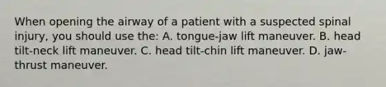 When opening the airway of a patient with a suspected spinal injury, you should use the: A. tongue-jaw lift maneuver. B. head tilt-neck lift maneuver. C. head tilt-chin lift maneuver. D. jaw-thrust maneuver.