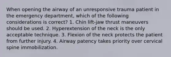 When opening the airway of an unresponsive trauma patient in the emergency department, which of the following considerations is correct? 1. Chin lift-jaw thrust maneuvers should be used. 2. Hyperextension of the neck is the only acceptable technique. 3. Flexion of the neck protects the patient from further injury. 4. Airway patency takes priority over cervical spine immobilization.