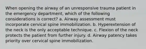 When opening the airway of an unresponsive trauma patient in the emergency department, which of the following considerations is correct? a. Airway assessment must incorporate cervical spine immobilization. b. Hyperextension of the neck is the only acceptable technique. c. Flexion of the neck protects the patient from further injury. d. Airway patency takes priority over cervical spine immobilization.