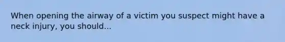 When opening the airway of a victim you suspect might have a neck injury, you should...