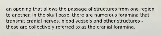 an opening that allows the passage of structures from one region to another. In the skull base, there are numerous foramina that transmit cranial nerves, blood vessels and other structures - these are collectively referred to as the cranial foramina.