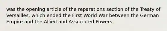 was the opening article of the reparations section of the Treaty of Versailles, which ended the First World War between the German Empire and the Allied and Associated Powers.