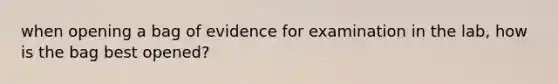 when opening a bag of evidence for examination in the lab, how is the bag best opened?