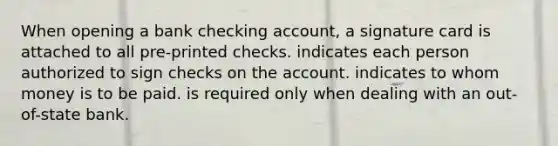 When opening a bank checking account, a signature card is attached to all pre-printed checks. indicates each person authorized to sign checks on the account. indicates to whom money is to be paid. is required only when dealing with an out-of-state bank.