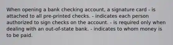 When opening a bank checking account, a signature card - is attached to all pre-printed checks. - indicates each person authorized to sign checks on the account. - is required only when dealing with an out-of-state bank. - indicates to whom money is to be paid.