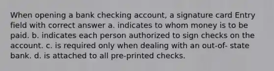 When opening a bank checking account, a signature card Entry field with correct answer a. indicates to whom money is to be paid. b. indicates each person authorized to sign checks on the account. c. is required only when dealing with an out-of- state bank. d. is attached to all pre-printed checks.