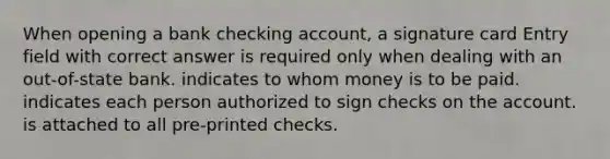 When opening a bank checking account, a signature card Entry field with correct answer is required only when dealing with an out-of-state bank. indicates to whom money is to be paid. indicates each person authorized to sign checks on the account. is attached to all pre-printed checks.