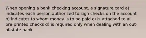 When opening a bank checking account, a signature card a) indicates each person authorized to sign checks on the account b) indicates to whom money is to be paid c) is attached to all pre-printed checks d) is required only when dealing with an out-of-state bank