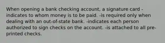 When opening a bank checking account, a signature card -indicates to whom money is to be paid. -is required only when dealing with an out-of-state bank. -indicates each person authorized to sign checks on the account. -is attached to all pre-printed checks.