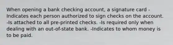 When opening a bank checking account, a signature card -Indicates each person authorized to sign checks on the account. -Is attached to all pre-printed checks. -Is required only when dealing with an out-of-state bank. -Indicates to whom money is to be paid.