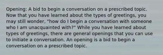 Opening: A bid to begin a conversation on a prescribed topic. Now that you have learned about the types of greetings, you may still wonder, "how do I begin a conversation with someone who I am unacquainted with?" While you have learned about types of greetings, there are general openings that you can use to initiate a conversation. An opening is a bid to begin a conversation on a prescribed topic.