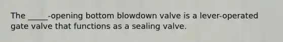 The _____-opening bottom blowdown valve is a lever-operated gate valve that functions as a sealing valve.