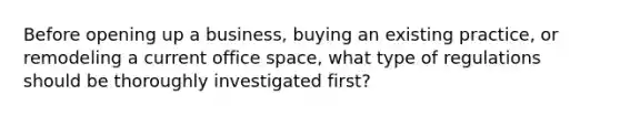 Before opening up a business, buying an existing practice, or remodeling a current office space, what type of regulations should be thoroughly investigated first?