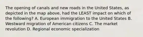 The opening of canals and new roads in the United States, as depicted in the map above, had the LEAST impact on which of the following? A. European immigration to the United States B. Westward migration of American citizens C. The market revolution D. Regional economic specialization