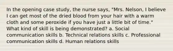 In the opening case study, the nurse says, "Mrs. Nelson, I believe I can get most of the dried blood from your hair with a warm cloth and some peroxide if you have just a little bit of time." What kind of skill is being demonstrated? a. Social communication skills b. Technical relations skills c. Professional communication skills d. Human relations skills