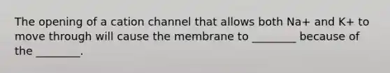 The opening of a cation channel that allows both Na+ and K+ to move through will cause the membrane to ________ because of the ________.