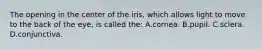 The opening in the center of the iris, which allows light to move to the back of the eye, is called the: A.cornea. B.pupil. C.sclera. D.conjunctiva.