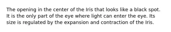 The opening in the center of the Iris that looks like a black spot. It is the only part of the eye where light can enter the eye. Its size is regulated by the expansion and contraction of the Iris.