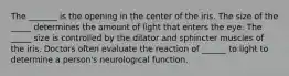 The _______ is the opening in the center of the iris. The size of the _____ determines the amount of light that enters the eye. The _____ size is controlled by the dilator and sphincter muscles of the iris. Doctors often evaluate the reaction of ______ to light to determine a person's neurological function.