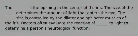 The _______ is the opening in the center of the iris. The size of the _____ determines the amount of light that enters the eye. The _____ size is controlled by the dilator and sphincter muscles of the iris. Doctors often evaluate the reaction of ______ to light to determine a person's neurological function.