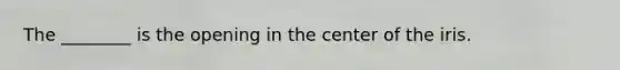 The ________ is the opening in the center of the iris.