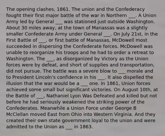 The opening clashes, 1861. The union and the Confederacy fought their first major battle of the war in Northern ___. A Union Army led by General ___ was stationed just outside Washington. About 30 miles away, at the town of Manassas was a slightly smaller Confederate Army under General ___. On July 21st, in the First Battle of ___, or first battle of Manassas, McDowell most succeeded in dispersing the Confederate forces. McDowell was unable to reorganize his troops and he had to order a retreat to Washington. The ___, as disorganized by Victory as the Union forces were by defeat, and short of supplies and transportation, did not pursue. The battle was a severe blow to ___ morale and to President Lincoln's confidence in his ___. It also dispelled the illusion that the war would be a ___ one. In 1861, Union forces achieved some small but significant victories. On August 10th, at the Battle of ___, Nathaniel Lyon Was Defeated and killed but not before he had seriously weakened the striking power of the Confederates. Meanwhile a Union Force under George B McClellan moved East from Ohio into Western Virginia. And they created their own state government loyal to the union and were admitted to the Union as ___ in 1863.