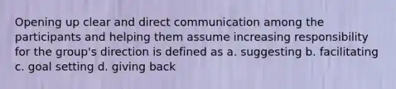 Opening up clear and direct communication among the participants and helping them assume increasing responsibility for the group's direction is defined as a. suggesting b. facilitating c. goal setting d. giving back