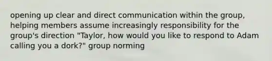 opening up clear and direct communication within the group, helping members assume increasingly responsibility for the group's direction "Taylor, how would you like to respond to Adam calling you a dork?" group norming