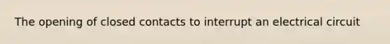 The opening of closed contacts to interrupt an electrical circuit