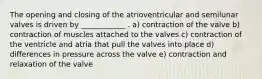 The opening and closing of the atrioventricular and semilunar valves is driven by ____________ . a) contraction of the valve b) contraction of muscles attached to the valves c) contraction of the ventricle and atria that pull the valves into place d) differences in pressure across the valve e) contraction and relaxation of the valve